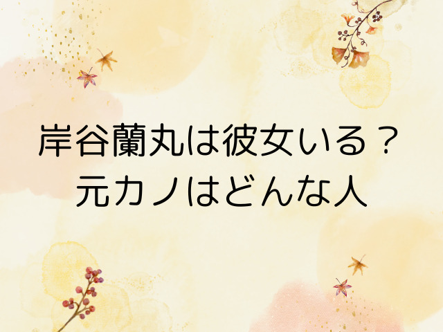 岸谷蘭丸は彼女いる？元カノはどんな人だったか調査！